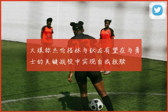 火媒称杰伦格林与狄龙有望在与勇士的关键战役中实现自我救赎