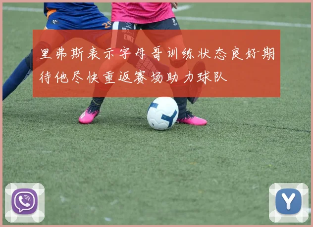 里弗斯表示字母哥训练状态良好期待他尽快重返赛场助力球队