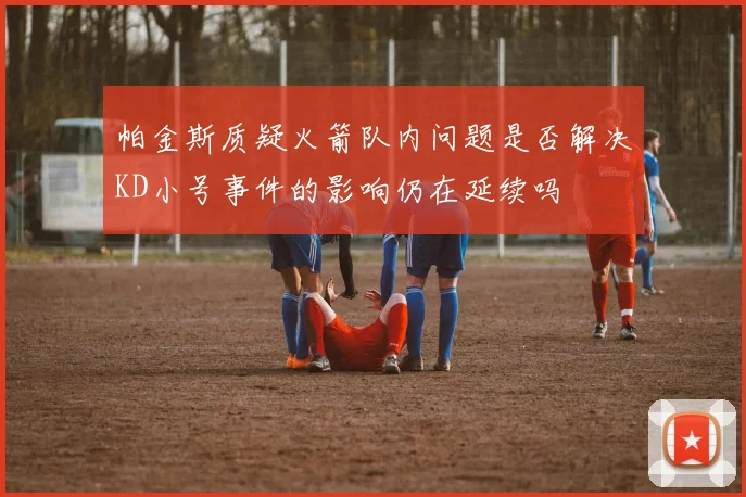 帕金斯质疑火箭队内问题是否解决KD小号事件的影响仍在延续吗