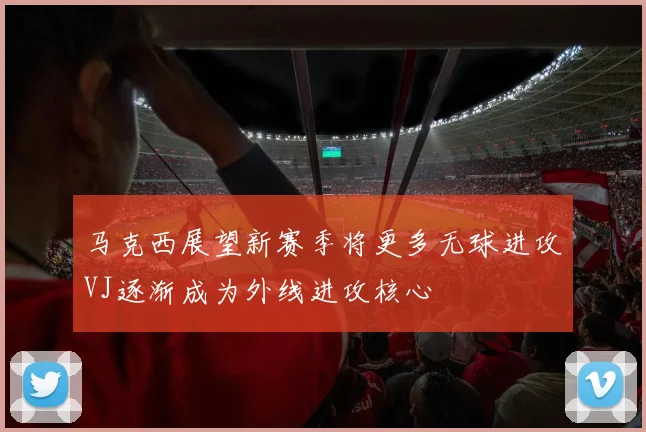 马克西展望新赛季将更多无球进攻VJ逐渐成为外线进攻核心