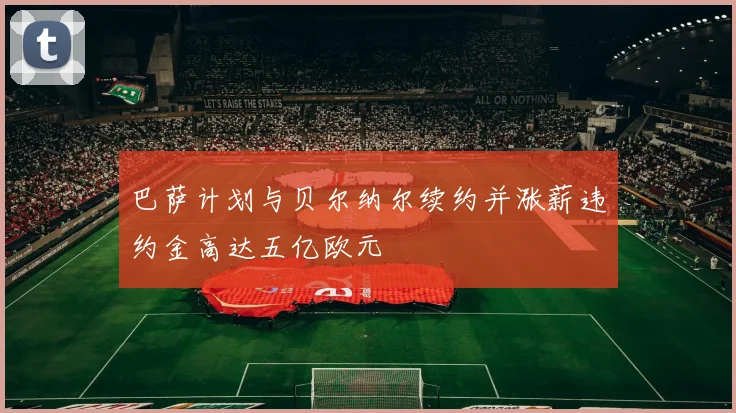 巴萨计划与贝尔纳尔续约并涨薪违约金高达五亿欧元