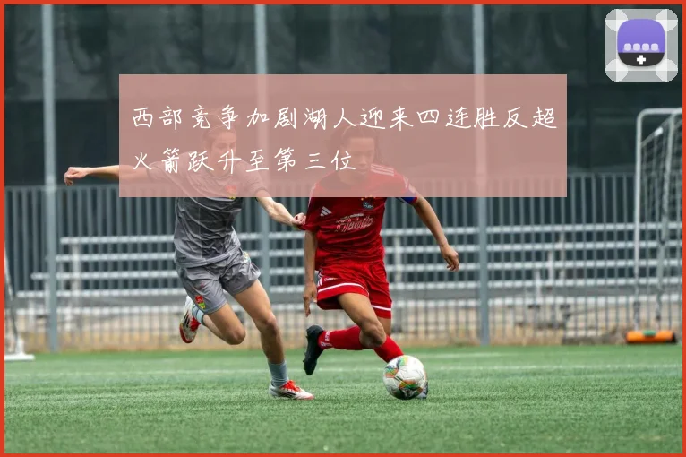 西部竞争加剧湖人迎来四连胜反超火箭跃升至第三位