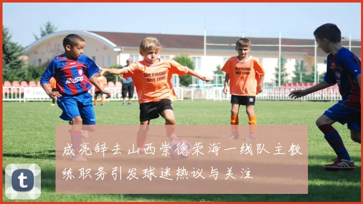 成亮辞去山西崇德荣海一线队主教练职务引发球迷热议与关注