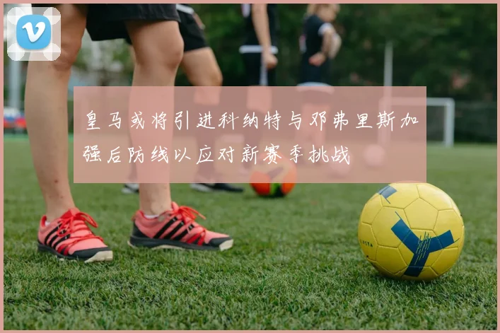 皇马或将引进科纳特与邓弗里斯加强后防线以应对新赛季挑战