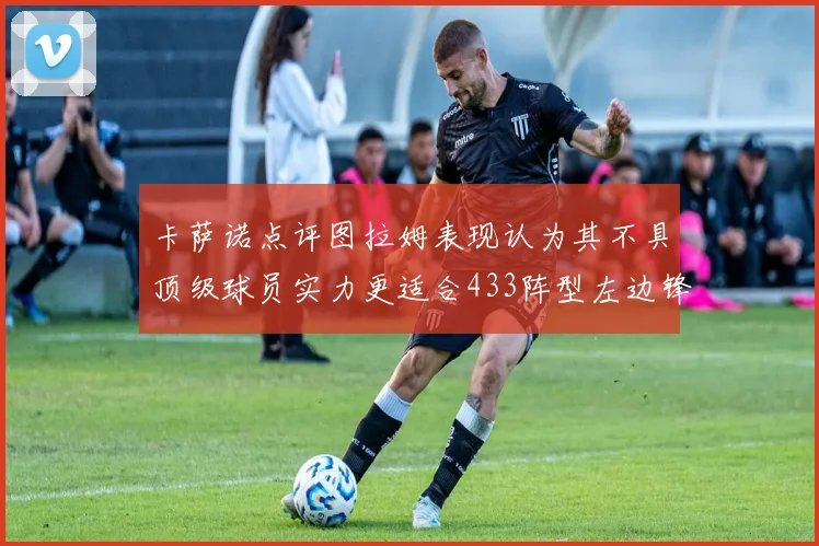 卡萨诺点评图拉姆表现认为其不具顶级球员实力更适合433阵型左边锋位置