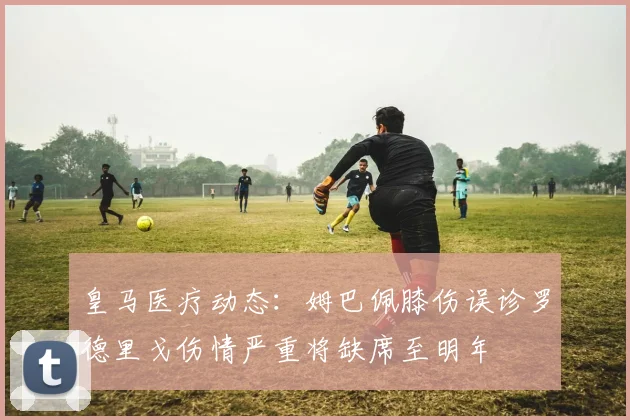 皇马医疗动态：姆巴佩膝伤误诊罗德里戈伤情严重将缺席至明年