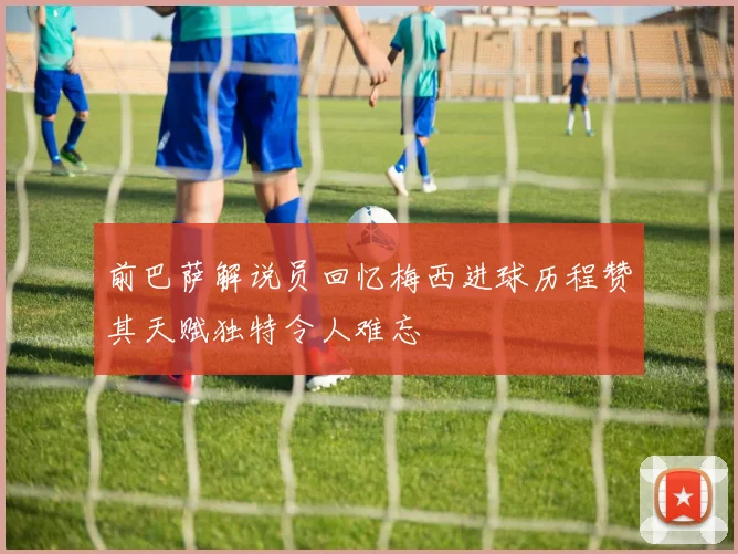 前巴萨解说员回忆梅西进球历程赞其天赋独特令人难忘