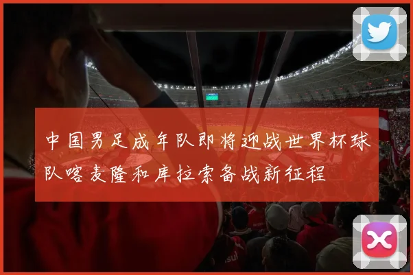 中国男足成年队即将迎战世界杯球队喀麦隆和库拉索备战新征程