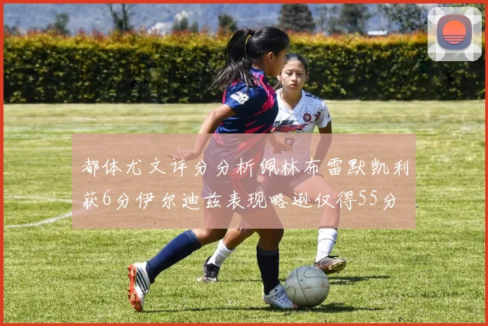都体尤文评分分析佩林布雷默凯利获6分伊尔迪兹表现略逊仅得55分