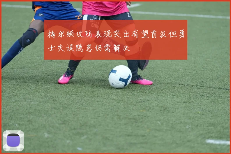梅尔顿攻防表现突出有望首发但勇士失误隐患仍需解决