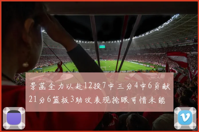 景菡全力以赴12投7中三分4中6贡献21分6篮板3助攻表现抢眼可惜未能赢得比赛