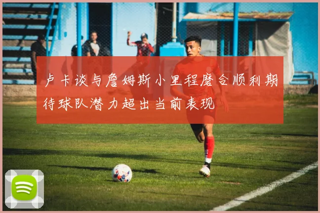 卢卡谈与詹姆斯小里程磨合顺利期待球队潜力超出当前表现