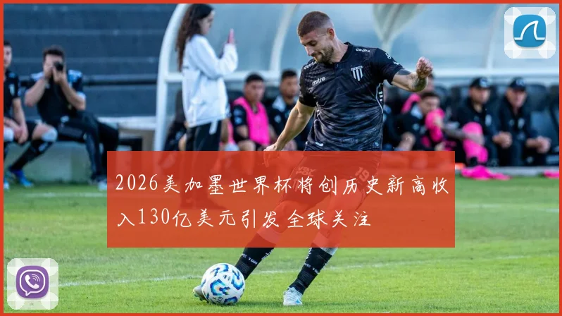 2026美加墨世界杯将创历史新高收入130亿美元引发全球关注