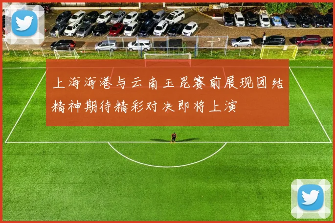 上海海港与云南玉昆赛前展现团结精神期待精彩对决即将上演
