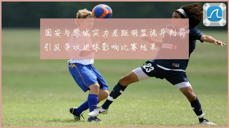 国安与蓉城实力差距明显诡异判罚引发争议进球影响比赛结果