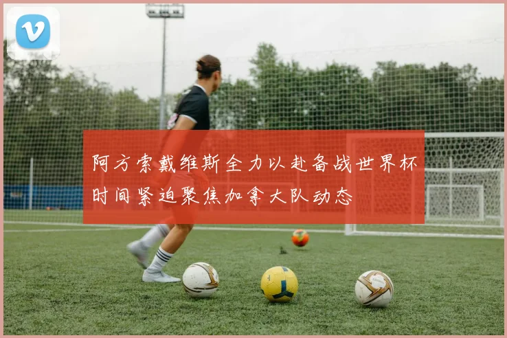 阿方索戴维斯全力以赴备战世界杯时间紧迫聚焦加拿大队动态