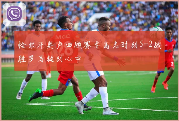 恰尔汗奥卢回顾赛季高光时刻5-2战胜罗马铭刻心中