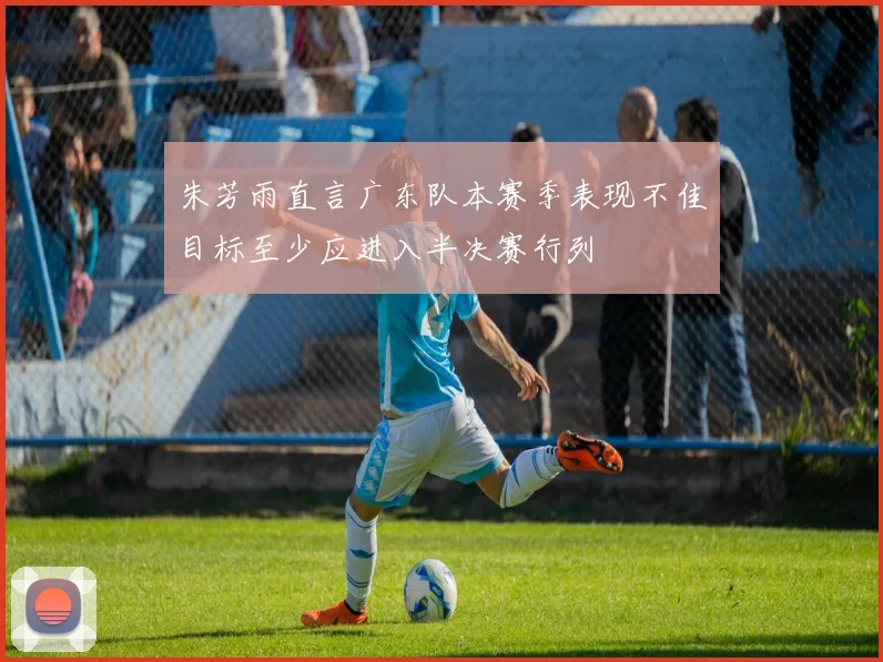 朱芳雨直言广东队本赛季表现不佳目标至少应进入半决赛行列