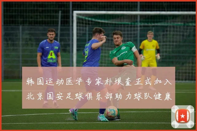 韩国运动医学专家朴垠奎正式加入北京国安足球俱乐部助力球队健康发展