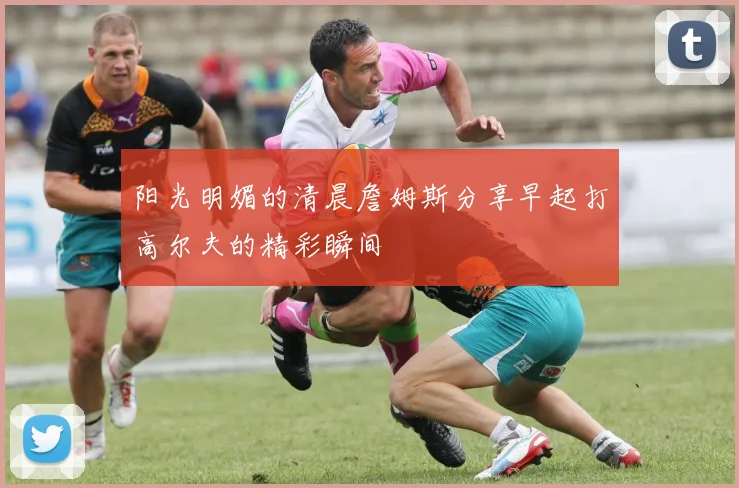 阳光明媚的清晨詹姆斯分享早起打高尔夫的精彩瞬间