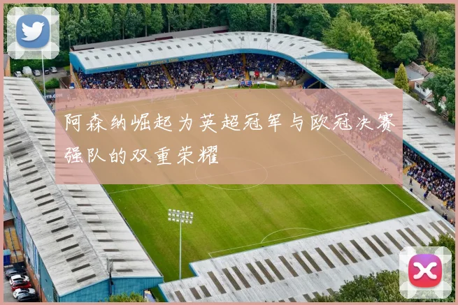 阿森纳崛起为英超冠军与欧冠决赛强队的双重荣耀