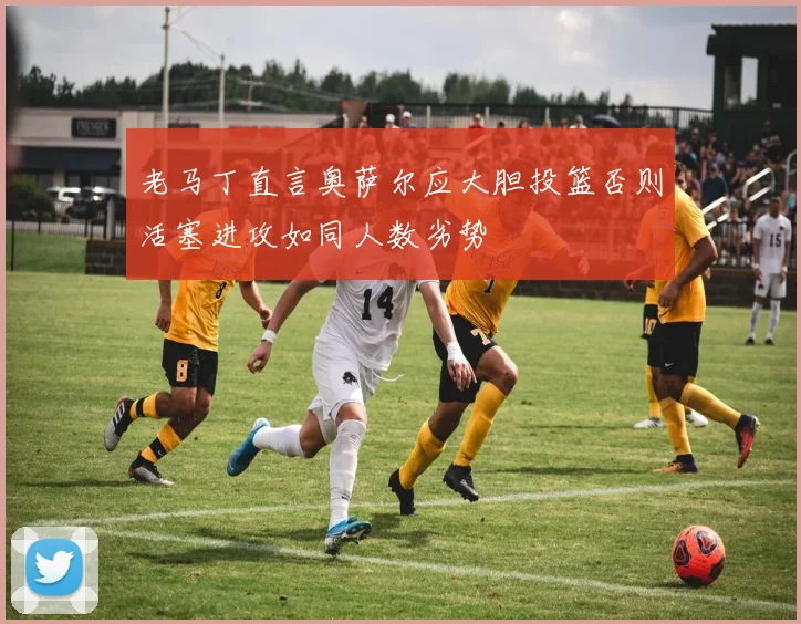 老马丁直言奥萨尔应大胆投篮否则活塞进攻如同人数劣势