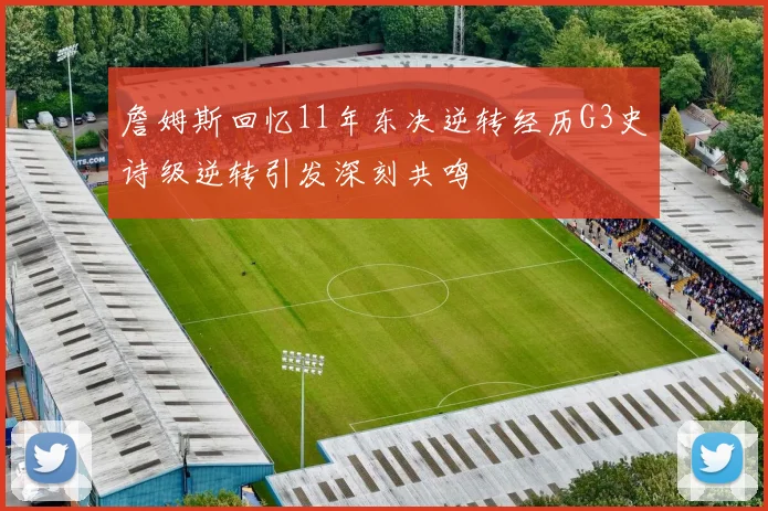 詹姆斯回忆11年东决逆转经历G3史诗级逆转引发深刻共鸣