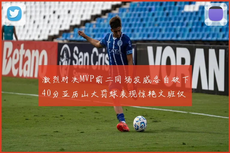 激烈对决MVP前二同场发威各自砍下40分亚历山大罚球表现惊艳文班仅得4罚机会