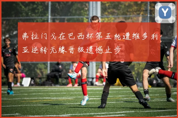 弗拉门戈在巴西杯第五轮遭维多利亚逆转无缘晋级遗憾止步