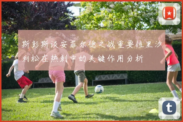 斯彭斯谈安菲尔德之战重要性里沙利松在热刺中的关键作用分析