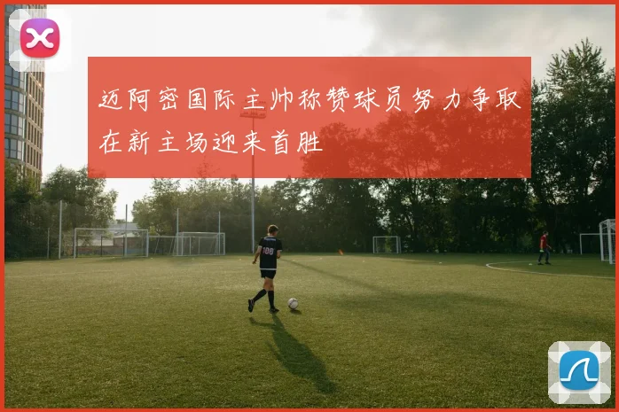 迈阿密国际主帅称赞球员努力争取在新主场迎来首胜