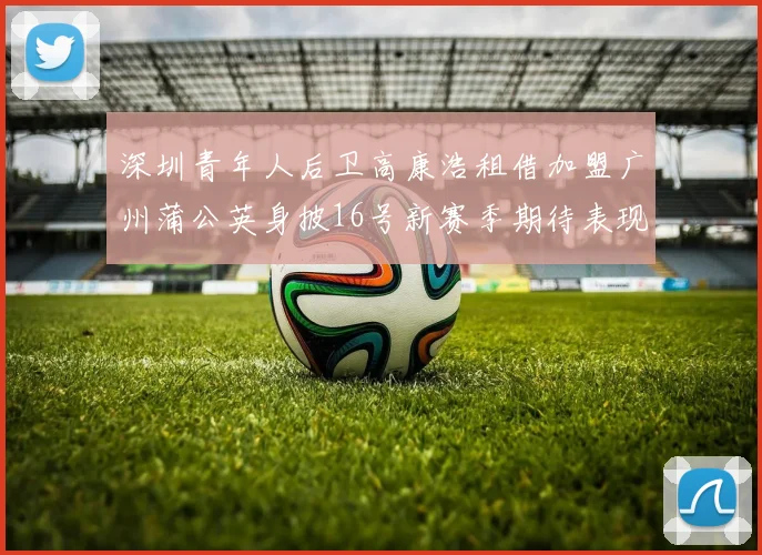 深圳青年人后卫高康浩租借加盟广州蒲公英身披16号新赛季期待表现