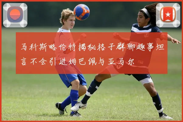 马科斯略伦特揭秘格子群聊趣事坦言不会引进姆巴佩与亚马尔