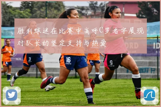 胜利球迷在比赛中高呼C罗名字展现对队长的坚定支持与热爱