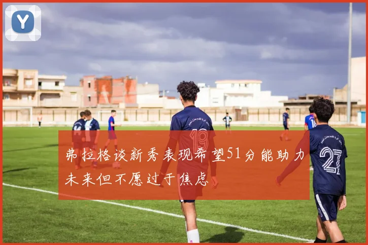 弗拉格谈新秀表现希望51分能助力未来但不愿过于焦虑